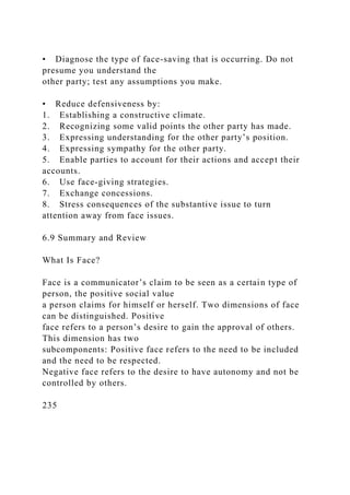 • Diagnose the type of face-saving that is occurring. Do not
presume you understand the
other party; test any assumptions you make.
• Reduce defensiveness by:
1. Establishing a constructive climate.
2. Recognizing some valid points the other party has made.
3. Expressing understanding for the other party’s position.
4. Expressing sympathy for the other party.
5. Enable parties to account for their actions and accept their
accounts.
6. Use face-giving strategies.
7. Exchange concessions.
8. Stress consequences of the substantive issue to turn
attention away from face issues.
6.9 Summary and Review
What Is Face?
Face is a communicator’s claim to be seen as a certain type of
person, the positive social value
a person claims for himself or herself. Two dimensions of face
can be distinguished. Positive
face refers to a person’s desire to gain the approval of others.
This dimension has two
subcomponents: Positive face refers to the need to be included
and the need to be respected.
Negative face refers to the desire to have autonomy and not be
controlled by others.
235
 