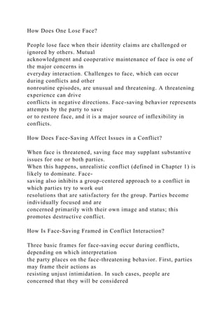 How Does One Lose Face?
People lose face when their identity claims are challenged or
ignored by others. Mutual
acknowledgment and cooperative maintenance of face is one of
the major concerns in
everyday interaction. Challenges to face, which can occur
during conflicts and other
nonroutine episodes, are unusual and threatening. A threatening
experience can drive
conflicts in negative directions. Face-saving behavior represents
attempts by the party to save
or to restore face, and it is a major source of inflexibility in
conflicts.
How Does Face-Saving Affect Issues in a Conflict?
When face is threatened, saving face may supplant substantive
issues for one or both parties.
When this happens, unrealistic conflict (defined in Chapter 1) is
likely to dominate. Face-
saving also inhibits a group-centered approach to a conflict in
which parties try to work out
resolutions that are satisfactory for the group. Parties become
individually focused and are
concerned primarily with their own image and status; this
promotes destructive conflict.
How Is Face-Saving Framed in Conflict Interaction?
Three basic frames for face-saving occur during conflicts,
depending on which interpretation
the party places on the face-threatening behavior. First, parties
may frame their actions as
resisting unjust intimidation. In such cases, people are
concerned that they will be considered
 