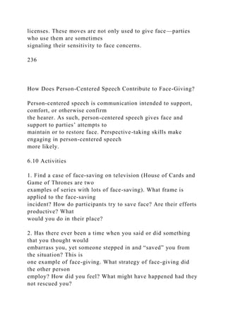 licenses. These moves are not only used to give face—parties
who use them are sometimes
signaling their sensitivity to face concerns.
236
How Does Person-Centered Speech Contribute to Face-Giving?
Person-centered speech is communication intended to support,
comfort, or otherwise confirm
the hearer. As such, person-centered speech gives face and
support to parties’ attempts to
maintain or to restore face. Perspective-taking skills make
engaging in person-centered speech
more likely.
6.10 Activities
1. Find a case of face-saving on television (House of Cards and
Game of Thrones are two
examples of series with lots of face-saving). What frame is
applied to the face-saving
incident? How do participants try to save face? Are their efforts
productive? What
would you do in their place?
2. Has there ever been a time when you said or did something
that you thought would
embarrass you, yet someone stepped in and “saved” you from
the situation? This is
one example of face-giving. What strategy of face-giving did
the other person
employ? How did you feel? What might have happened had they
not rescued you?
 