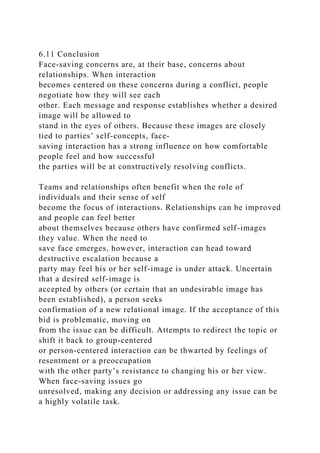 6.11 Conclusion
Face-saving concerns are, at their base, concerns about
relationships. When interaction
becomes centered on these concerns during a conflict, people
negotiate how they will see each
other. Each message and response establishes whether a desired
image will be allowed to
stand in the eyes of others. Because these images are closely
tied to parties’ self-concepts, face-
saving interaction has a strong influence on how comfortable
people feel and how successful
the parties will be at constructively resolving conflicts.
Teams and relationships often benefit when the role of
individuals and their sense of self
become the focus of interactions. Relationships can be improved
and people can feel better
about themselves because others have confirmed self-images
they value. When the need to
save face emerges, however, interaction can head toward
destructive escalation because a
party may feel his or her self-image is under attack. Uncertain
that a desired self-image is
accepted by others (or certain that an undesirable image has
been established), a person seeks
confirmation of a new relational image. If the acceptance of this
bid is problematic, moving on
from the issue can be difficult. Attempts to redirect the topic or
shift it back to group-centered
or person-centered interaction can be thwarted by feelings of
resentment or a preoccupation
with the other party’s resistance to changing his or her view.
When face-saving issues go
unresolved, making any decision or addressing any issue can be
a highly volatile task.
 