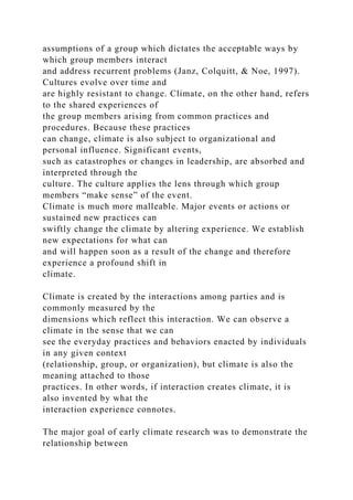 assumptions of a group which dictates the acceptable ways by
which group members interact
and address recurrent problems (Janz, Colquitt, & Noe, 1997).
Cultures evolve over time and
are highly resistant to change. Climate, on the other hand, refers
to the shared experiences of
the group members arising from common practices and
procedures. Because these practices
can change, climate is also subject to organizational and
personal influence. Significant events,
such as catastrophes or changes in leadership, are absorbed and
interpreted through the
culture. The culture applies the lens through which group
members “make sense” of the event.
Climate is much more malleable. Major events or actions or
sustained new practices can
swiftly change the climate by altering experience. We establish
new expectations for what can
and will happen soon as a result of the change and therefore
experience a profound shift in
climate.
Climate is created by the interactions among parties and is
commonly measured by the
dimensions which reflect this interaction. We can observe a
climate in the sense that we can
see the everyday practices and behaviors enacted by individuals
in any given context
(relationship, group, or organization), but climate is also the
meaning attached to those
practices. In other words, if interaction creates climate, it is
also invented by what the
interaction experience connotes.
The major goal of early climate research was to demonstrate the
relationship between
 