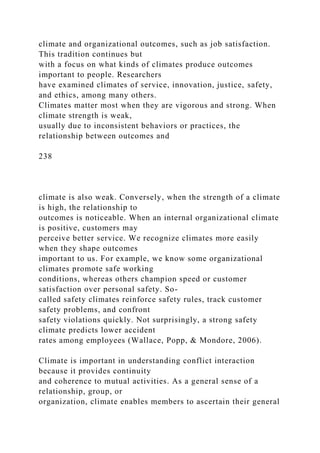 climate and organizational outcomes, such as job satisfaction.
This tradition continues but
with a focus on what kinds of climates produce outcomes
important to people. Researchers
have examined climates of service, innovation, justice, safety,
and ethics, among many others.
Climates matter most when they are vigorous and strong. When
climate strength is weak,
usually due to inconsistent behaviors or practices, the
relationship between outcomes and
238
climate is also weak. Conversely, when the strength of a climate
is high, the relationship to
outcomes is noticeable. When an internal organizational climate
is positive, customers may
perceive better service. We recognize climates more easily
when they shape outcomes
important to us. For example, we know some organizational
climates promote safe working
conditions, whereas others champion speed or customer
satisfaction over personal safety. So-
called safety climates reinforce safety rules, track customer
safety problems, and confront
safety violations quickly. Not surprisingly, a strong safety
climate predicts lower accident
rates among employees (Wallace, Popp, & Mondore, 2006).
Climate is important in understanding conflict interaction
because it provides continuity
and coherence to mutual activities. As a general sense of a
relationship, group, or
organization, climate enables members to ascertain their general
 
