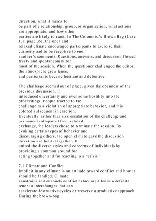 direction, what it means to
be part of a relationship, group, or organization, what actions
are appropriate, and how other
parties are likely to react. In The Columnist’s Brown Bag (Case
1.1, page 36), the open and
relaxed climate encouraged participants to exercise their
curiosity and to be receptive to one
another’s comments. Questions, answers, and discussion flowed
freely and spontaneously for
most of the session. When the questioner challenged the editor,
the atmosphere grew tense,
and participants became hesitant and defensive.
The challenge seemed out of place, given the openness of the
previous discussion. It
introduced uncertainty and even some hostility into the
proceedings. People reacted to the
challenge as a violation of appropriate behavior, and this
colored subsequent interaction.
Eventually, rather than risk escalation of the challenge and
permanent collapse of free, relaxed
exchange, the leaders chose to terminate the session. By
evoking certain types of behavior and
discouraging others, the open climate gave the discussion
direction and held it together. It
united the diverse styles and concerns of individuals by
providing a common ground for
acting together and for reacting to a “crisis.”
7.1 Climate and Conflict
Implicit in any climate is an attitude toward conflict and how it
should be handled. Climate
constrains and channels conflict behavior; it lends a definite
tenor to interchanges that can
accelerate destructive cycles or preserve a productive approach.
During the brown-bag
 