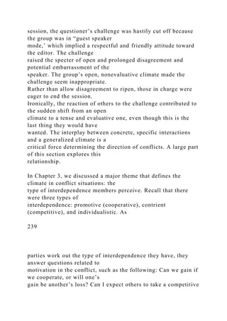 session, the questioner’s challenge was hastily cut off because
the group was in “guest speaker
mode,’ which implied a respectful and friendly attitude toward
the editor. The challenge
raised the specter of open and prolonged disagreement and
potential embarrassment of the
speaker. The group’s open, nonevaluative climate made the
challenge seem inappropriate.
Rather than allow disagreement to ripen, those in charge were
eager to end the session.
Ironically, the reaction of others to the challenge contributed to
the sudden shift from an open
climate to a tense and evaluative one, even though this is the
last thing they would have
wanted. The interplay between concrete, specific interactions
and a generalized climate is a
critical force determining the direction of conflicts. A large part
of this section explores this
relationship.
In Chapter 3, we discussed a major theme that defines the
climate in conflict situations: the
type of interdependence members perceive. Recall that there
were three types of
interdependence: promotive (cooperative), contrient
(competitive), and individualistic. As
239
parties work out the type of interdependence they have, they
answer questions related to
motivation in the conflict, such as the following: Can we gain if
we cooperate, or will one’s
gain be another’s loss? Can I expect others to take a competitive
 