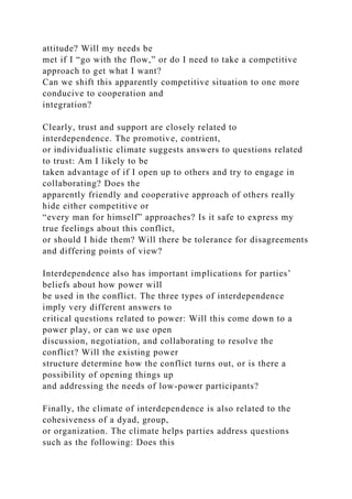 attitude? Will my needs be
met if I “go with the flow,” or do I need to take a competitive
approach to get what I want?
Can we shift this apparently competitive situation to one more
conducive to cooperation and
integration?
Clearly, trust and support are closely related to
interdependence. The promotive, contrient,
or individualistic climate suggests answers to questions related
to trust: Am I likely to be
taken advantage of if I open up to others and try to engage in
collaborating? Does the
apparently friendly and cooperative approach of others really
hide either competitive or
“every man for himself” approaches? Is it safe to express my
true feelings about this conflict,
or should I hide them? Will there be tolerance for disagreements
and differing points of view?
Interdependence also has important implications for parties’
beliefs about how power will
be used in the conflict. The three types of interdependence
imply very different answers to
critical questions related to power: Will this come down to a
power play, or can we use open
discussion, negotiation, and collaborating to resolve the
conflict? Will the existing power
structure determine how the conflict turns out, or is there a
possibility of opening things up
and addressing the needs of low-power participants?
Finally, the climate of interdependence is also related to the
cohesiveness of a dyad, group,
or organization. The climate helps parties address questions
such as the following: Does this
 