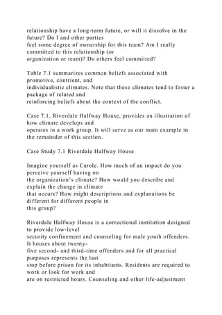 relationship have a long-term future, or will it dissolve in the
future? Do I and other parties
feel some degree of ownership for this team? Am I really
committed to this relationship (or
organization or team)? Do others feel committed?
Table 7.1 summarizes common beliefs associated with
promotive, contrient, and
individualistic climates. Note that these climates tend to foster a
package of related and
reinforcing beliefs about the context of the conflict.
Case 7.1, Riverdale Halfway House, provides an illustration of
how climate develops and
operates in a work group. It will serve as our main example in
the remainder of this section.
Case Study 7.1 Riverdale Halfway House
Imagine yourself as Carole. How much of an impact do you
perceive yourself having on
the organization’s climate? How would you describe and
explain the change in climate
that occurs? How might descriptions and explanations be
different for different people in
this group?
Riverdale Halfway House is a correctional institution designed
to provide low-level
security confinement and counseling for male youth offenders.
It houses about twenty-
five second- and third-time offenders and for all practical
purposes represents the last
stop before prison for its inhabitants. Residents are required to
work or look for work and
are on restricted hours. Counseling and other life-adjustment
 