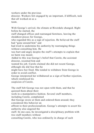 workers under the previous
director. Workers felt engaged by an important, if difficult, task
that all worked on as a
team.
With George’s arrival, the climate at Riverdale changed. Right
before he started, the
staff changed offices and rearranged furniture, leaving the
shoddiest pieces for George,
who regarded this as a sign of rejection. He believed the staff
had “gone around him” and
had tried to undermine his authority by rearranging things
without consulting him. He
was hurt and angry despite the staff’s attempts to explain that
no harm was meant.
Added to this was George’s belief that Carole, the assistant
director, resented him and
wanted his job. Carole claimed she did not resent George,
although she did fear that he
might have her fired. She tended to withdraw from George in
order to avoid conflict.
George interpreted her withdrawal as a sign of further rejection,
which reinforced his
suspicion of Carole.
The staff felt George was not open with them, and that he
quizzed them about their
work in a manipulative fashion. Several staff members,
including Carole, complained
that George swore at them and ordered them around; they
considered this behavior an
affront to their professionalism. George’s attempts to assert his
authority also angered the
staff. In one case, he investigated a disciplinary problem with
two staff members without
consulting Carole, who was ordinarily in charge of such
 