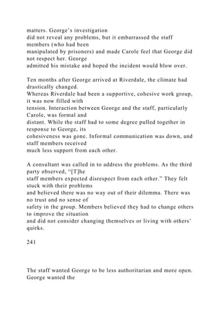 matters. George’s investigation
did not reveal any problems, but it embarrassed the staff
members (who had been
manipulated by prisoners) and made Carole feel that George did
not respect her. George
admitted his mistake and hoped the incident would blow over.
Ten months after George arrived at Riverdale, the climate had
drastically changed.
Whereas Riverdale had been a supportive, cohesive work group,
it was now filled with
tension. Interaction between George and the staff, particularly
Carole, was formal and
distant. While the staff had to some degree pulled together in
response to George, its
cohesiveness was gone. Informal communication was down, and
staff members received
much less support from each other.
A consultant was called in to address the problems. As the third
party observed, “[T]he
staff members expected disrespect from each other.” They felt
stuck with their problems
and believed there was no way out of their dilemma. There was
no trust and no sense of
safety in the group. Members believed they had to change others
to improve the situation
and did not consider changing themselves or living with others’
quirks.
241
The staff wanted George to be less authoritarian and more open.
George wanted the
 