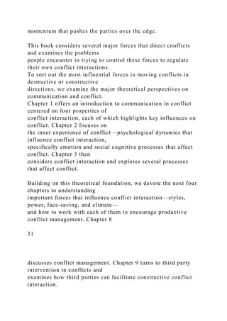 momentum that pushes the parties over the edge.
This book considers several major forces that direct conflicts
and examines the problems
people encounter in trying to control these forces to regulate
their own conflict interactions.
To sort out the most influential forces in moving conflicts in
destructive or constructive
directions, we examine the major theoretical perspectives on
communication and conflict.
Chapter 1 offers an introduction to communication in conflict
centered on four properties of
conflict interaction, each of which highlights key influences on
conflict. Chapter 2 focuses on
the inner experience of conflict—psychological dynamics that
influence conflict interaction,
specifically emotion and social cognitive processes that affect
conflict. Chapter 3 then
considers conflict interaction and explores several processes
that affect conflict.
Building on this theoretical foundation, we devote the next four
chapters to understanding
important forces that influence conflict interaction—styles,
power, face-saving, and climate—
and how to work with each of them to encourage productive
conflict management. Chapter 8
31
discusses conflict management. Chapter 9 turns to third party
intervention in conflicts and
examines how third parties can facilitate constructive conflict
interaction.
 
