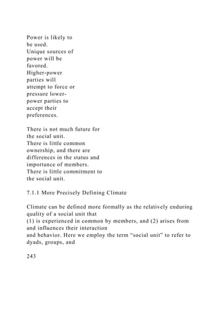 Power is likely to
be used.
Unique sources of
power will be
favored.
Higher-power
parties will
attempt to force or
pressure lower-
power parties to
accept their
preferences.
There is not much future for
the social unit.
There is little common
ownership, and there are
differences in the status and
importance of members.
There is little commitment to
the social unit.
7.1.1 More Precisely Defining Climate
Climate can be defined more formally as the relatively enduring
quality of a social unit that
(1) is experienced in common by members, and (2) arises from
and influences their interaction
and behavior. Here we employ the term “social unit” to refer to
dyads, groups, and
243
 