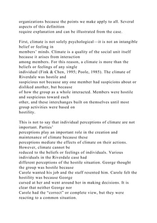 organizations because the points we make apply to all. Several
aspects of this definition
require explanation and can be illustrated from the case.
First, climate is not solely psychological—it is not an intangible
belief or feeling in
members’ minds. Climate is a quality of the social unit itself
because it arises from interaction
among members. For this reason, a climate is more than the
beliefs or feelings of any single
individual (Fink & Chen, 1995; Poole, 1985). The climate of
Riverdale was hostile and
suspicious not because any one member had suspicions about or
disliked another, but because
of how the group as a whole interacted. Members were hostile
and suspicious toward each
other, and these interchanges built on themselves until most
group activities were based on
hostility.
This is not to say that individual perceptions of climate are not
important. Parties’
perceptions play an important role in the creation and
maintenance of climate because these
perceptions mediate the effects of climate on their actions.
However, climate cannot be
reduced to the beliefs or feelings of individuals. Various
individuals in the Riverdale case had
different perceptions of the hostile situation. George thought
the group was hostile because
Carole wanted his job and the staff resented him. Carole felt the
hostility was because George
cursed at her and went around her in making decisions. It is
clear that neither George nor
Carole had the “correct” or complete view, but they were
reacting to a common situation.
 