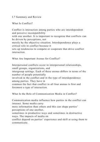 I.7 Summary and Review
What Is Conflict?
Conflict is interaction among parties who are interdependent
and perceive incompatibility
with one another. It is important to recognize that conflicts can
be driven by perceptions, not
merely by the objective situation. Interdependence plays a
critical role in conflict because it
sets up tendencies to compete or cooperate that drive conflict
interaction.
What Are Important Arenas for Conflict?
Interpersonal conflicts occur in interpersonal relationships,
small groups, organizations, and
intergroup settings. Each of these arenas differs in terms of the
number of people potentially
involved in the conflict and in the type of interdependence
among parties. They have in
common the fact that conflict in all four arenas is first and
foremost a type of interaction.
What Is the Role of Communication Media in Conflict?
Communication media influence how parties in the conflict can
interact. Some media carry
more information than others and this can shape parties’
perceptions of one another,
sometimes in productive ways and sometimes in destructive
ways. The impacts of media on
conflict depend on parties’ experience and skill at using them to
communicate.
 