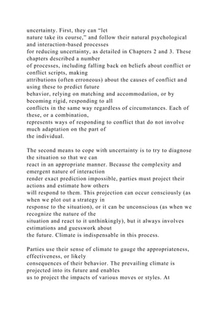 uncertainty. First, they can “let
nature take its course,” and follow their natural psychological
and interaction-based processes
for reducing uncertainty, as detailed in Chapters 2 and 3. These
chapters described a number
of processes, including falling back on beliefs about conflict or
conflict scripts, making
attributions (often erroneous) about the causes of conflict and
using these to predict future
behavior, relying on matching and accommodation, or by
becoming rigid, responding to all
conflicts in the same way regardless of circumstances. Each of
these, or a combination,
represents ways of responding to conflict that do not involve
much adaptation on the part of
the individual.
The second means to cope with uncertainty is to try to diagnose
the situation so that we can
react in an appropriate manner. Because the complexity and
emergent nature of interaction
render exact prediction impossible, parties must project their
actions and estimate how others
will respond to them. This projection can occur consciously (as
when we plot out a strategy in
response to the situation), or it can be unconscious (as when we
recognize the nature of the
situation and react to it unthinkingly), but it always involves
estimations and guesswork about
the future. Climate is indispensable in this process.
Parties use their sense of climate to gauge the appropriateness,
effectiveness, or likely
consequences of their behavior. The prevailing climate is
projected into its future and enables
us to project the impacts of various moves or styles. At
 