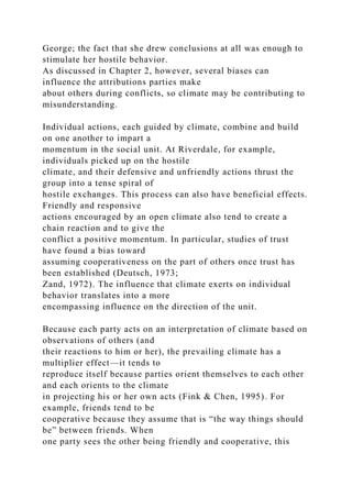 George; the fact that she drew conclusions at all was enough to
stimulate her hostile behavior.
As discussed in Chapter 2, however, several biases can
influence the attributions parties make
about others during conflicts, so climate may be contributing to
misunderstanding.
Individual actions, each guided by climate, combine and build
on one another to impart a
momentum in the social unit. At Riverdale, for example,
individuals picked up on the hostile
climate, and their defensive and unfriendly actions thrust the
group into a tense spiral of
hostile exchanges. This process can also have beneficial effects.
Friendly and responsive
actions encouraged by an open climate also tend to create a
chain reaction and to give the
conflict a positive momentum. In particular, studies of trust
have found a bias toward
assuming cooperativeness on the part of others once trust has
been established (Deutsch, 1973;
Zand, 1972). The influence that climate exerts on individual
behavior translates into a more
encompassing influence on the direction of the unit.
Because each party acts on an interpretation of climate based on
observations of others (and
their reactions to him or her), the prevailing climate has a
multiplier effect—it tends to
reproduce itself because parties orient themselves to each other
and each orients to the climate
in projecting his or her own acts (Fink & Chen, 1995). For
example, friends tend to be
cooperative because they assume that is “the way things should
be” between friends. When
one party sees the other being friendly and cooperative, this
 