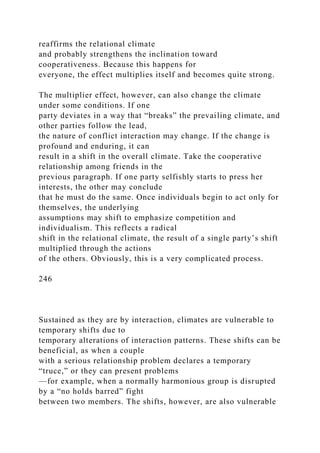 reaffirms the relational climate
and probably strengthens the inclination toward
cooperativeness. Because this happens for
everyone, the effect multiplies itself and becomes quite strong.
The multiplier effect, however, can also change the climate
under some conditions. If one
party deviates in a way that “breaks” the prevailing climate, and
other parties follow the lead,
the nature of conflict interaction may change. If the change is
profound and enduring, it can
result in a shift in the overall climate. Take the cooperative
relationship among friends in the
previous paragraph. If one party selfishly starts to press her
interests, the other may conclude
that he must do the same. Once individuals begin to act only for
themselves, the underlying
assumptions may shift to emphasize competition and
individualism. This reflects a radical
shift in the relational climate, the result of a single party’s shift
multiplied through the actions
of the others. Obviously, this is a very complicated process.
246
Sustained as they are by interaction, climates are vulnerable to
temporary shifts due to
temporary alterations of interaction patterns. These shifts can be
beneficial, as when a couple
with a serious relationship problem declares a temporary
“truce,” or they can present problems
—for example, when a normally harmonious group is disrupted
by a “no holds barred” fight
between two members. The shifts, however, are also vulnerable
 