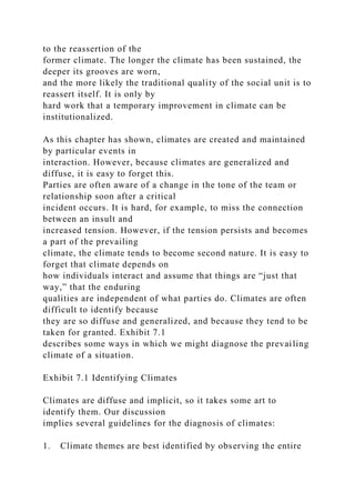 to the reassertion of the
former climate. The longer the climate has been sustained, the
deeper its grooves are worn,
and the more likely the traditional quality of the social unit is to
reassert itself. It is only by
hard work that a temporary improvement in climate can be
institutionalized.
As this chapter has shown, climates are created and maintained
by particular events in
interaction. However, because climates are generalized and
diffuse, it is easy to forget this.
Parties are often aware of a change in the tone of the team or
relationship soon after a critical
incident occurs. It is hard, for example, to miss the connection
between an insult and
increased tension. However, if the tension persists and becomes
a part of the prevailing
climate, the climate tends to become second nature. It is easy to
forget that climate depends on
how individuals interact and assume that things are “just that
way,” that the enduring
qualities are independent of what parties do. Climates are often
difficult to identify because
they are so diffuse and generalized, and because they tend to be
taken for granted. Exhibit 7.1
describes some ways in which we might diagnose the prevailing
climate of a situation.
Exhibit 7.1 Identifying Climates
Climates are diffuse and implicit, so it takes some art to
identify them. Our discussion
implies several guidelines for the diagnosis of climates:
1. Climate themes are best identified by observing the entire
 