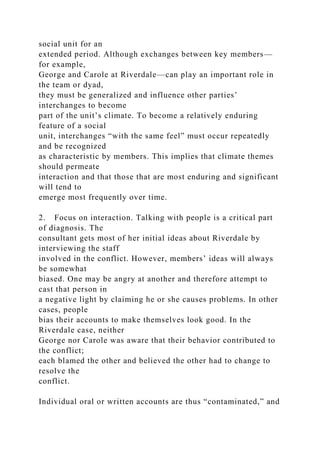 social unit for an
extended period. Although exchanges between key members—
for example,
George and Carole at Riverdale—can play an important role in
the team or dyad,
they must be generalized and influence other parties’
interchanges to become
part of the unit’s climate. To become a relatively enduring
feature of a social
unit, interchanges “with the same feel” must occur repeatedly
and be recognized
as characteristic by members. This implies that climate themes
should permeate
interaction and that those that are most enduring and significant
will tend to
emerge most frequently over time.
2. Focus on interaction. Talking with people is a critical part
of diagnosis. The
consultant gets most of her initial ideas about Riverdale by
interviewing the staff
involved in the conflict. However, members’ ideas will always
be somewhat
biased. One may be angry at another and therefore attempt to
cast that person in
a negative light by claiming he or she causes problems. In other
cases, people
bias their accounts to make themselves look good. In the
Riverdale case, neither
George nor Carole was aware that their behavior contributed to
the conflict;
each blamed the other and believed the other had to change to
resolve the
conflict.
Individual oral or written accounts are thus “contaminated,” and
 