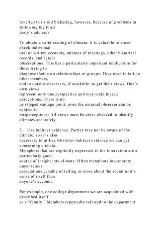 reverted to its old bickering, however, because of problems in
following the third
party’s advice.)
To obtain a valid reading of climate, it is valuable to cross-
check individual
oral or written accounts, minutes of meetings, other historical
records, and actual
observations. This has a particularly important implication for
those trying to
diagnose their own relationships or groups: They need to talk to
other members,
and to outside observers, if available, to get their views. One’s
own views
represent only one perspective and may yield biased
perceptions. There is no
privileged vantage point; even the external observer can be
subject to
misperceptions: All views must be cross-checked to identify
climates accurately.
3. Use indirect evidence. Parties may not be aware of the
climate, so it is also
necessary to utilize whatever indirect evidence we can get
concerning climate.
Metaphors that are explicitly expressed in the interaction are a
particularly good
source of insight into climate. Often metaphors incorporate
unconscious
associations capable of telling us more about the social unit’s
sense of itself than
anyone’s account.
For example, one college department we are acquainted with
described itself
as a “family.” Members repeatedly referred to the department
 
