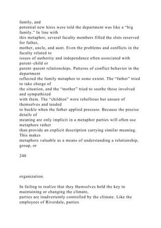 family, and
potential new hires were told the department was like a “big
family.” In line with
this metaphor, several faculty members filled the slots reserved
for father,
mother, uncle, and aunt. Even the problems and conflicts in the
faculty related to
issues of authority and independence often associated with
parent–child or
parent–parent relationships. Patterns of conflict behavior in the
department
reflected the family metaphor to some extent. The “father” tried
to take charge of
the situation, and the “mother” tried to soothe those involved
and sympathized
with them. The “children” were rebellious but unsure of
themselves and tended
to buckle when the father applied pressure. Because the precise
details of
meaning are only implicit in a metaphor parties will often use
metaphors rather
than provide an explicit description carrying similar meaning.
This makes
metaphors valuable as a means of understanding a relationship,
group, or
248
organization.
In failing to realize that they themselves hold the key to
maintaining or changing the climate,
parties are inadvertently controlled by the climate. Like the
employees of Riverdale, parties
 