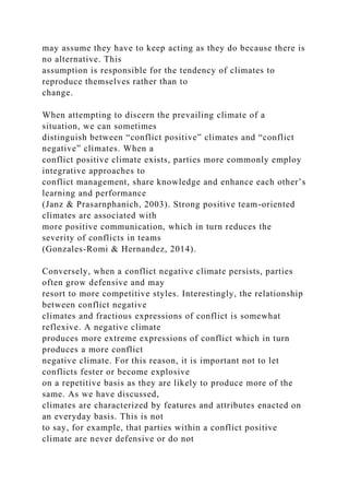 may assume they have to keep acting as they do because there is
no alternative. This
assumption is responsible for the tendency of climates to
reproduce themselves rather than to
change.
When attempting to discern the prevailing climate of a
situation, we can sometimes
distinguish between “conflict positive” climates and “conflict
negative” climates. When a
conflict positive climate exists, parties more commonly employ
integrative approaches to
conflict management, share knowledge and enhance each other’s
learning and performance
(Janz & Prasarnphanich, 2003). Strong positive team-oriented
climates are associated with
more positive communication, which in turn reduces the
severity of conflicts in teams
(Gonzales-Romi & Hernandez, 2014).
Conversely, when a conflict negative climate persists, parties
often grow defensive and may
resort to more competitive styles. Interestingly, the relationship
between conflict negative
climates and fractious expressions of conflict is somewhat
reflexive. A negative climate
produces more extreme expressions of conflict which in turn
produces a more conflict
negative climate. For this reason, it is important not to let
conflicts fester or become explosive
on a repetitive basis as they are likely to produce more of the
same. As we have discussed,
climates are characterized by features and attributes enacted on
an everyday basis. This is not
to say, for example, that parties within a conflict positive
climate are never defensive or do not
 
