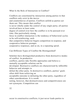 What Is the Role of Interaction in Conflict?
Conflicts are constituted by interaction among parties in that
conflicts only exist in the moves
and countermoves of parties. Conflicts unfold as parties act
them out. This means that conflict
is never wholly under the control of any single party; all parties
involved have at least some
degree of control over how the conflict is to be pursued over
time. One particularly strong
force in conflict interaction is the tendency of behavioral cycles
to be self-reinforcing, such
that competitive behavior begets competition in response, and
cooperative behavior prompts
cooperative responses, and so on, in a repeating spiral.
Can Different Types of Conflict Be Distinguished?
Scholars have distinguished productive from destructive modes
of conflict. In productive
conflicts, parties take flexible approaches and believe a
mutually acceptable solution can be
developed. Destructive conflicts are characterized by inflexible
behavior and attempts to
defeat the other party. In destructive conflicts, parties’ goals
often shift from achieving an
acceptable outcome to defeating the other party, regardless of
other considerations. It is worth
noting, however, that destructiveness and competitiveness are
not synonyms. Competition can
32
occur in constructive conflicts; it just never leads parties to
 