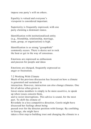 impose one party’s will on others.
Equality is valued and everyone’s
viewpoint is considered important.
Superiority is frequently expressed, with one
party claiming a dominant stance.
Identification with institutionalized entity
(e.g., friendship, relationship, marriage,
team, group, or organization) is high.
Identification is so strong “groupthink”
commonly occurs. There is desire not to rock
the boat or get in the way of consensus.
Emotions are expressed as enthusiasm
and passion for people and ideas
Emotions are charged, frequently expressed as
anger or frustration.
7.2 Working With Climate
Much of the previous discussion has focused on how a climate
is generated and sustained in
interaction. However, interaction can also change climates. One
bit of advice often given to
lower-status members is simply to be more assertive, to speak
up when issues concern them,
and to resist interruptions. This advice is sound, for the most
part. To shift the climate of
Riverdale in a less competitive direction, Carole might have
discussed her feelings about being
passed over for the director position with George. By confiding
in George, she might have
taken a first step to building trust and changing the climate to a
 