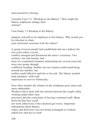 more promotive footing.
Consider Case 7.2, “Breakup at the Bakery.” How might the
bakery employees change their
climate?
Case Study 7.2 Breakup at the Bakery
Imagine yourself as an employee at this bakery. Why would you
be reluctant to share
your emotional reactions with the others?
A group of seven people had established and run a bakery for
two years when a severe
conflict emerged and threatened the store’s existence. Two
workers, Joe and Juanita, had
been in a committed intimate relationship for several years but
were now going through
a difficult breakup. Neither Joe nor Juanita could stand being
around one another, but
neither could afford to quit his or her job. The bakery needed
both members’ skills and
experience to survive financially.
Over three months the climate in the workplace grew more and
more unbearable.
Workers had to deal with the tension between the couple while
working under daily time
pressures and the constraints of having a minimal staff. Many
believed that they could
not work effectively if the situation got worse. Important
information about bakery
orders and deliveries was not being exchanged as workers
talked less and less to each
250
 