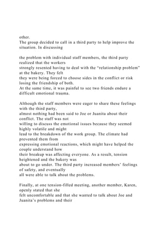other.
The group decided to call in a third party to help improve the
situation. In discussing
the problem with individual staff members, the third party
realized that the workers
strongly resented having to deal with the “relationship problem”
at the bakery. They felt
they were being forced to choose sides in the conflict or risk
losing the friendship of both.
At the same time, it was painful to see two friends endure a
difficult emotional trauma.
Although the staff members were eager to share these feelings
with the third party,
almost nothing had been said to Joe or Juanita about their
conflict. The staff was not
willing to discuss the emotional issues because they seemed
highly volatile and might
lead to the breakdown of the work group. The climate had
prevented them from
expressing emotional reactions, which might have helped the
couple understand how
their breakup was affecting everyone. As a result, tension
heightened and the bakery was
about to go under. The third party increased members’ feelings
of safety, and eventually
all were able to talk about the problems.
Finally, at one tension-filled meeting, another member, Karen,
openly stated that she
felt uncomfortable and that she wanted to talk about Joe and
Juanita’s problems and their
 