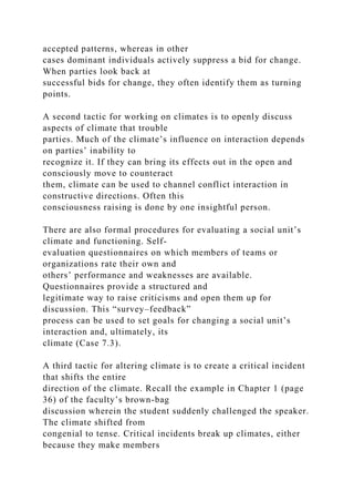 accepted patterns, whereas in other
cases dominant individuals actively suppress a bid for change.
When parties look back at
successful bids for change, they often identify them as turning
points.
A second tactic for working on climates is to openly discuss
aspects of climate that trouble
parties. Much of the climate’s influence on interaction depends
on parties’ inability to
recognize it. If they can bring its effects out in the open and
consciously move to counteract
them, climate can be used to channel conflict interaction in
constructive directions. Often this
consciousness raising is done by one insightful person.
There are also formal procedures for evaluating a social unit’s
climate and functioning. Self-
evaluation questionnaires on which members of teams or
organizations rate their own and
others’ performance and weaknesses are available.
Questionnaires provide a structured and
legitimate way to raise criticisms and open them up for
discussion. This “survey–feedback”
process can be used to set goals for changing a social unit’s
interaction and, ultimately, its
climate (Case 7.3).
A third tactic for altering climate is to create a critical incident
that shifts the entire
direction of the climate. Recall the example in Chapter 1 (page
36) of the faculty’s brown-bag
discussion wherein the student suddenly challenged the speaker.
The climate shifted from
congenial to tense. Critical incidents break up climates, either
because they make members
 
