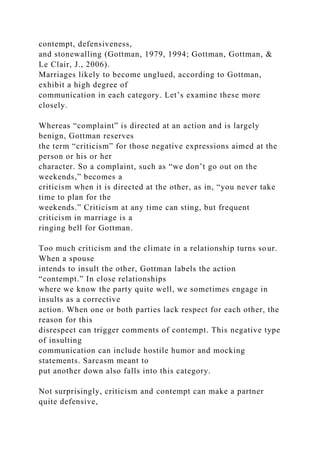 contempt, defensiveness,
and stonewalling (Gottman, 1979, 1994; Gottman, Gottman, &
Le Clair, J., 2006).
Marriages likely to become unglued, according to Gottman,
exhibit a high degree of
communication in each category. Let’s examine these more
closely.
Whereas “complaint” is directed at an action and is largely
benign, Gottman reserves
the term “criticism” for those negative expressions aimed at the
person or his or her
character. So a complaint, such as “we don’t go out on the
weekends,” becomes a
criticism when it is directed at the other, as in, “you never take
time to plan for the
weekends.” Criticism at any time can sting, but frequent
criticism in marriage is a
ringing bell for Gottman.
Too much criticism and the climate in a relationship turns sour.
When a spouse
intends to insult the other, Gottman labels the action
“contempt.” In close relationships
where we know the party quite well, we sometimes engage in
insults as a corrective
action. When one or both parties lack respect for each other, the
reason for this
disrespect can trigger comments of contempt. This negative type
of insulting
communication can include hostile humor and mocking
statements. Sarcasm meant to
put another down also falls into this category.
Not surprisingly, criticism and contempt can make a partner
quite defensive,
 