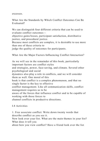 excesses.
What Are the Standards by Which Conflict Outcomes Can Be
Evaluated?
We can distinguish four different criteria that can be used to
evaluate conflict outcomes—
objective gains/losses, participant satisfaction, distributive
justice, and procedural justice.
Because most conflicts are complex, it is desirable to use more
than one of these criteria to
judge the quality of outcomes for participants.
What Are the Major Factors Influencing Conflict Interaction?
As we will see in the remainder of this book, particularly
important factors are conflict styles
and strategies, power, face-saving, and climate. Several other
psychological and social
dynamics also play a role in conflicts, and we will consider
them as well. One moral of this
book is that conflict is a complex phenomenon, and that no
single factor is the key to effective
conflict management. Like all communication skills, conflict
management requires us to be
aware of the forces that influence conflict and to be capable of
working with those forces to
channel conflicts in productive directions.
I.8 Activities
1. Free associate conflict: Write down twenty words that
describe conflict as you see it.
Now look over your list. What are the main themes in your list?
What does it tell you
about how you view conflict? Have a friend look over the list
 