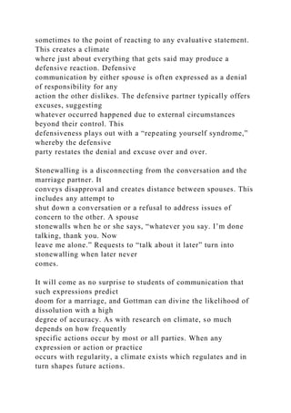 sometimes to the point of reacting to any evaluative statement.
This creates a climate
where just about everything that gets said may produce a
defensive reaction. Defensive
communication by either spouse is often expressed as a denial
of responsibility for any
action the other dislikes. The defensive partner typically offers
excuses, suggesting
whatever occurred happened due to external circumstances
beyond their control. This
defensiveness plays out with a “repeating yourself syndrome,”
whereby the defensive
party restates the denial and excuse over and over.
Stonewalling is a disconnecting from the conversation and the
marriage partner. It
conveys disapproval and creates distance between spouses. This
includes any attempt to
shut down a conversation or a refusal to address issues of
concern to the other. A spouse
stonewalls when he or she says, “whatever you say. I’m done
talking, thank you. Now
leave me alone.” Requests to “talk about it later” turn into
stonewalling when later never
comes.
It will come as no surprise to students of communication that
such expressions predict
doom for a marriage, and Gottman can divine the likelihood of
dissolution with a high
degree of accuracy. As with research on climate, so much
depends on how frequently
specific actions occur by most or all parties. When any
expression or action or practice
occurs with regularity, a climate exists which regulates and in
turn shapes future actions.
 