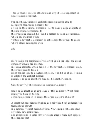 This is what climate is all about and why it is so important in
understanding conflict.
For one thing, timing is critical; people must be able to
recognize propitious moments for
acting on the climate. Bormann (1972) gives a good example of
the importance of timing. In
the groups he studied, he found a certain point in discussion at
which one member would
venture a favorable comment or joke about the group. In cases
where others responded with
253
more favorable comments or followed up on the joke, the group
generally developed an open,
inclusive climate. When people let the favorable comment drop,
the group usually took a
much longer time to develop cohesion, if it did so at all. Timing
is vital; if the critical moment
passes, it is gone and there may not be another chance.
Case Study 7.3 The Expanding Printing Company
Imagine yourself as an employee of this company. What fears
might you have of having
consultants come in to assess the organization’s climate?
A small but prosperous printing company had been experiencing
tremendous growth
in a relatively short period of time. New equipment, expanded
services, new employees,
and expansions in sales territories and clients were just some of
the changes that
 