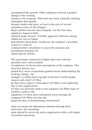 accompanied this growth. Older employees noticed a gradual
change in the working
climate in the company. What had once been a playful, relaxing
atmosphere had quickly
become somber and tense, at least in the eyes of several
outspoken critics of the changes.
Open conflicts became more frequent. For the first time,
employees began to hold
informal gripe sessions. Verbally aggressive behavior among
employees was no longer
kept behind closed doors. Perplexed, the company’s president
turned to a team of
communication consultants to assess the situation and
recommend strategies for
improving the climate.
The consultants conducted in-depth interviews with the
president and a select number
of employees to discern their perceptions of the company. This
interview process was
guided by a series of questions geared toward understanding the
working climate—for
example: (1) What kind of people work here? (2) Do people
respect each other? (3) How
do they show respect or disrespect? (4) What is the leadership
like in this organization?
(5) How are decisions made in the company? (6) What types of
conflicts surface with
regularity? (7) How does information travel through the
company? (8) What role does the
grapevine play in disseminating information?
After reviewing the information obtained through these
interviews, the consulting
team elected to survey the entire organization with a self-report
instrument measuring
 