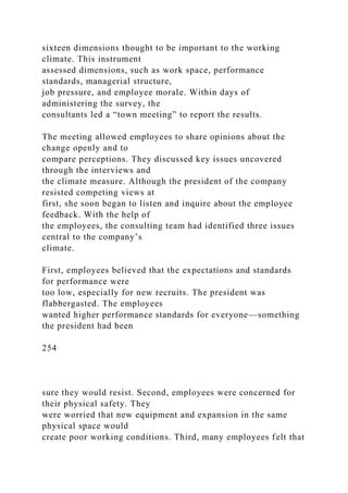 sixteen dimensions thought to be important to the working
climate. This instrument
assessed dimensions, such as work space, performance
standards, managerial structure,
job pressure, and employee morale. Within days of
administering the survey, the
consultants led a “town meeting” to report the results.
The meeting allowed employees to share opinions about the
change openly and to
compare perceptions. They discussed key issues uncovered
through the interviews and
the climate measure. Although the president of the company
resisted competing views at
first, she soon began to listen and inquire about the employee
feedback. With the help of
the employees, the consulting team had identified three issues
central to the company’s
climate.
First, employees believed that the expectations and standards
for performance were
too low, especially for new recruits. The president was
flabbergasted. The employees
wanted higher performance standards for everyone—something
the president had been
254
sure they would resist. Second, employees were concerned for
their physical safety. They
were worried that new equipment and expansion in the same
physical space would
create poor working conditions. Third, many employees felt that
 