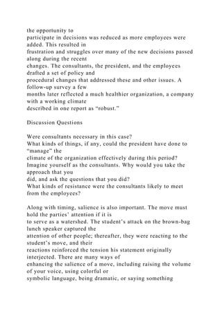 the opportunity to
participate in decisions was reduced as more employees were
added. This resulted in
frustration and struggles over many of the new decisions passed
along during the recent
changes. The consultants, the president, and the employees
drafted a set of policy and
procedural changes that addressed these and other issues. A
follow-up survey a few
months later reflected a much healthier organization, a company
with a working climate
described in one report as “robust.”
Discussion Questions
Were consultants necessary in this case?
What kinds of things, if any, could the president have done to
“manage” the
climate of the organization effectively during this period?
Imagine yourself as the consultants. Why would you take the
approach that you
did, and ask the questions that you did?
What kinds of resistance were the consultants likely to meet
from the employees?
Along with timing, salience is also important. The move must
hold the parties’ attention if it is
to serve as a watershed. The student’s attack on the brown-bag
lunch speaker captured the
attention of other people; thereafter, they were reacting to the
student’s move, and their
reactions reinforced the tension his statement originally
interjected. There are many ways of
enhancing the salience of a move, including raising the volume
of your voice, using colorful or
symbolic language, being dramatic, or saying something
 