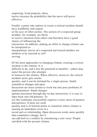 surprising. Used properly, these
tactics increase the probability that the move will prove
effective.
Finally, a party who aspires to create a critical incident should
have credibility and respect
in the eyes of other parties. The actions of a respected group
member, for example, are likely
to receive attention from others and therefore have a good
chance of influencing the
interaction. In addition, making an effort to change climate can
be interpreted as
manipulation; moves of a respected and trusted member are
unlikely to be rejected as self-
serving.
Of the three approaches to changing climate, creating a critical
incident is the riskiest. It is
difficult to do, and it has the potential to backfire—others may
reject the person who attempts
to maneuver the climate. When effective, however, the critical
incident tactic gets results
quickly, and it can be initiated by a single person. Small,
cumulative changes and open
discussion are more certain to work but also pose problems of
implementation. Small changes
operate piecemeal through day-to-day interaction; it is easy to
lapse back into old patterns. To
use this technique successfully requires a clear sense of purpose
and patience. It does not work
quickly and is of limited utility in situations where climate is
causing an immediate crisis in a
social unit or relationship. Open discussion works more quickly
than cumulative change, but it
can add fuel to a conflict by introducing a new issue: People
satisfied with the present climate
 