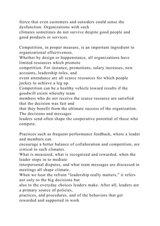 fierce that even customers and outsiders could sense the
dysfunction. Organizations with such
climates sometimes do not survive despite good people and
good products or services.
Competition, in proper measure, is an important ingredient to
organizational effectiveness.
Whether by design or happenstance, all organizations have
limited resources which promote
competition. For instance, promotions, salary increases, new
accounts, leadership roles, and
event attendance are all scarce resources for which people
jockey to achieve a leg up.
Competition can be a healthy vehicle toward results if the
goodwill exists whereby team
members who do not receive the scarce resource are satisfied
that the decision was fair and
that they benefit from the ultimate success of the organization.
The decisions and messages
leaders send often shape the cooperative potential of those who
compete.
Practices such as frequent performance feedback, where a leader
and members can
encourage a better balance of collaboration and competition, are
critical to such climates.
What is measured, what is recognized and rewarded, when the
leader steps in to mediate
interpersonal disputes, and what team messages are discussed in
meetings all shape climate.
When we hear the refrain “leadership really matters,” it refers
not only to the big decisions but
also to the everyday choices leaders make. After all, leaders are
a primary source of policies,
practices, and procedures, and of the behaviors that get
rewarded and supported in work
 