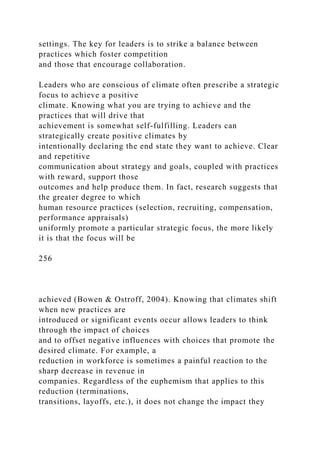 settings. The key for leaders is to strike a balance between
practices which foster competition
and those that encourage collaboration.
Leaders who are conscious of climate often prescribe a strategic
focus to achieve a positive
climate. Knowing what you are trying to achieve and the
practices that will drive that
achievement is somewhat self-fulfilling. Leaders can
strategically create positive climates by
intentionally declaring the end state they want to achieve. Clear
and repetitive
communication about strategy and goals, coupled with practices
with reward, support those
outcomes and help produce them. In fact, research suggests that
the greater degree to which
human resource practices (selection, recruiting, compensation,
performance appraisals)
uniformly promote a particular strategic focus, the more likely
it is that the focus will be
256
achieved (Bowen & Ostroff, 2004). Knowing that climates shift
when new practices are
introduced or significant events occur allows leaders to think
through the impact of choices
and to offset negative influences with choices that promote the
desired climate. For example, a
reduction in workforce is sometimes a painful reaction to the
sharp decrease in revenue in
companies. Regardless of the euphemism that applies to this
reduction (terminations,
transitions, layoffs, etc.), it does not change the impact they
 