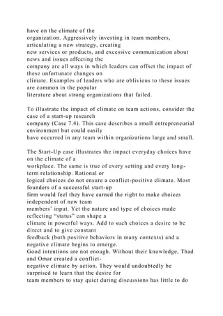 have on the climate of the
organization. Aggressively investing in team members,
articulating a new strategy, creating
new services or products, and excessive communication about
news and issues affecting the
company are all ways in which leaders can offset the impact of
these unfortunate changes on
climate. Examples of leaders who are oblivious to these issues
are common in the popular
literature about strong organizations that failed.
To illustrate the impact of climate on team actions, consider the
case of a start-up research
company (Case 7.4). This case describes a small entrepreneurial
environment but could easily
have occurred in any team within organizations large and small.
The Start-Up case illustrates the impact everyday choices have
on the climate of a
workplace. The same is true of every setting and every long-
term relationship. Rational or
logical choices do not ensure a conflict-positive climate. Most
founders of a successful start-up
firm would feel they have earned the right to make choices
independent of new team
members’ input. Yet the nature and type of choices made
reflecting “status” can shape a
climate in powerful ways. Add to such choices a desire to be
direct and to give constant
feedback (both positive behaviors in many contexts) and a
negative climate begins to emerge.
Good intentions are not enough. Without their knowledge, Thad
and Omar created a conflict-
negative climate by action. They would undoubtedly be
surprised to learn that the desire for
team members to stay quiet during discussions has little to do
 