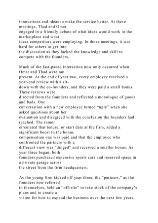 innovations and ideas to make the service better. At these
meetings, Thad and Omar
engaged in a friendly debate of what ideas would work in the
marketplace and what
ideas competitors were employing. In those meetings, it was
hard for others to get into
the discussion as they lacked the knowledge and skill to
compete with the founders.
Much of the fast-paced interaction now only occurred when
Omar and Thad were not
present. At the end of year two, every employee received a
year-end review with a sit-
down with the co-founders, and they were paid a small bonus.
These reviews were
directed from the founders and reflected a monologue of goods
and bads. One
conversation with a new employee turned “ugly” when she
asked questions about her
evaluation and disagreed with the conclusion the founders had
reached. The rumor
circulated that tenure, or start date at the firm, added a
significant boost to the bonus
compensation one was paid and that the employee who
confronted the partners with a
different view was “dinged” and received a smaller bonus. As
year three began, both
founders purchased expensive sports cars and reserved space in
a private garage across
the street from the firm headquarters.
As the young firm kicked off year three, the “partners,” as the
founders now referred
to themselves, held an “off-site” to take stock of the company’s
plans and to create a
vision for how to expand the business over the next few years.
 