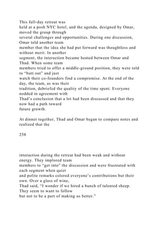 This full-day retreat was
held at a posh NYC hotel, and the agenda, designed by Omar,
moved the group through
several challenges and opportunities. During one discussion,
Omar told another team
member that the idea she had put forward was thoughtless and
without merit. In another
segment, the interaction became heated between Omar and
Thad. When some team
members tried to offer a middle-ground position, they were told
to “butt out” and just
watch their co-founders find a compromise. At the end of the
day, the team, as was their
tradition, debriefed the quality of the time spent. Everyone
nodded in agreement with
Thad’s conclusion that a lot had been discussed and that they
now had a path toward
future growth.
At dinner together, Thad and Omar began to compare notes and
realized that the
258
interaction during the retreat had been weak and without
energy. They implored team
members to “get into” the discussion and were frustrated with
each segment when quiet
and polite remarks colored everyone’s contributions but their
own. Over a glass of wine,
Thad said, “I wonder if we hired a bunch of talented sheep.
They seem to want to follow
but not to be a part of making us better.”
 