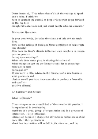Omar lamented, “True talent doesn’t lack the courage to speak
one’s mind. I think we
need to upgrade the quality of people we recruit going forward
so that we hire
thoughtful leaders and not just smart people who can execute.”
Discussion Questions
In your own words, describe the climate of this new research
firm.
How do the actions of Thad and Omar contribute or help create
this climate?
How does the firm’s climate influence team members to remain
quiet or passive
during team meetings?
What role does status play in shaping this climate?
What changes might the co-founders consider to encourage
more active team
participation?
If you were to offer advice to the founders of a new business,
what processes and
choices would you have them consider to produce a favorable
and conflict-
positive climate?
7.4 Summary and Review
What Is Climate?
Climate captures the overall feel of the situation for parties. It
is experienced in common by
members of a dyad, group, or organization and is a product of
interaction. It also influences
interaction because it shapes the attributions parties make about
each other, their predictions
about how interaction will unfold in the situation, and the
 