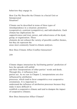 behaviors they engage in.
How Can We Describe the Climate in a Social Unit or
Interpersonal
Situation?
Climate can be described in terms of three types of
interdependence in a situation: promotive
(cooperative), contrient (competitive), and individualistic. Each
climate has implications for
supportiveness and trust, power, and cohesiveness of the dyad,
group, or organization. These
elements do not exhaust the variety of possible conflict themes,
but they do represent the
areas most commonly found in climate analyses.
How Does Climate Affect Conflict Interaction?
259
Climate shapes interaction by facilitating parties’ prediction of
how the episode will unfold
and their interpretations of other parties’ words and deeds.
Through this, it influences how
parties act. As we saw in Chapter 2, interpretations are also
influenced by attribution
processes, which tend to favor competitive over cooperative
orientations. It is important to
understand the influence of attribution processes because they
make it more difficult to
establish a cooperative climate and tend to dampen the impact
of cooperative climates.
How Does Interaction Affect Climate?
 