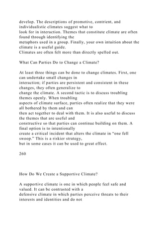 develop. The descriptions of promotive, contrient, and
individualistic climates suggest what to
look for in interaction. Themes that constitute climate are often
found through identifying the
metaphors used in a group. Finally, your own intuition about the
climate is a useful guide.
Climates are often felt more than directly spelled out.
What Can Parties Do to Change a Climate?
At least three things can be done to change climates. First, one
can undertake small changes in
interaction; if parties are persistent and consistent in these
changes, they often generalize to
change the climate. A second tactic is to discuss troubling
themes openly. When troubling
aspects of climate surface, parties often realize that they were
all bothered by them and can
then act together to deal with them. It is also useful to discuss
the themes that are useful and
constructive so that parties can continue building on them. A
final option is to intentionally
create a critical incident that alters the climate in “one fell
swoop.” This is a riskier strategy,
but in some cases it can be used to great effect.
260
How Do We Create a Supportive Climate?
A supportive climate is one in which people feel safe and
valued. It can be contrasted with a
defensive climate in which parties perceive threats to their
interests and identities and do not
 