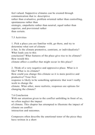 feel valued. Supportive climates can be created through
communication that is: descriptive
rather than evaluative, problem oriented rather than controlling,
spontaneous rather than
strategic, empathetic rather than neutral, equal rather than
superior, and provisional rather
than certain.
7.5 Activities
1. Pick a place you are familiar with, go there, and try to
determine what sort of climate
it has. Is the climate promotive, contrient, or individualistic?
What leads you to this
conclusion? What features of the place give rise to its climate?
How would this
climate affect a conflict that might occur in this place?
2. Think of a very negative and oppressive place. What is it
like? What is its climate?
How could you change this climate so it is more positive and
productive? Your first
response is likely to be something optimistic that won’t really
work to change the
climate. What other, more realistic, responses are options for
changing the climate?
7.6 Conclusion
With our attention given to the conflict unfolding in front of us,
we often neglect the impact
of climate. This chapter has attempted to illustrate the impact of
climate on conflict
interaction and outcomes.
Composers often describe the emotional tenor of the piece they
have written in a short
 