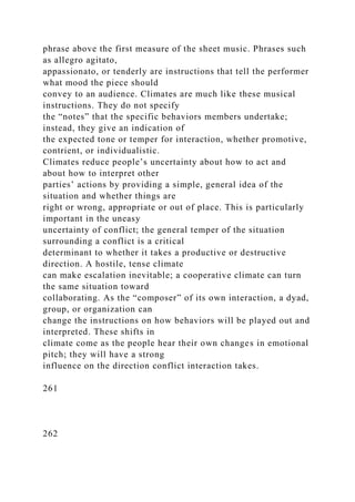 phrase above the first measure of the sheet music. Phrases such
as allegro agitato,
appassionato, or tenderly are instructions that tell the performer
what mood the piece should
convey to an audience. Climates are much like these musical
instructions. They do not specify
the “notes” that the specific behaviors members undertake;
instead, they give an indication of
the expected tone or temper for interaction, whether promotive,
contrient, or individualistic.
Climates reduce people’s uncertainty about how to act and
about how to interpret other
parties’ actions by providing a simple, general idea of the
situation and whether things are
right or wrong, appropriate or out of place. This is particularly
important in the uneasy
uncertainty of conflict; the general temper of the situation
surrounding a conflict is a critical
determinant to whether it takes a productive or destructive
direction. A hostile, tense climate
can make escalation inevitable; a cooperative climate can turn
the same situation toward
collaborating. As the “composer” of its own interaction, a dyad,
group, or organization can
change the instructions on how behaviors will be played out and
interpreted. These shifts in
climate come as the people hear their own changes in emotional
pitch; they will have a strong
influence on the direction conflict interaction takes.
261
262
 
