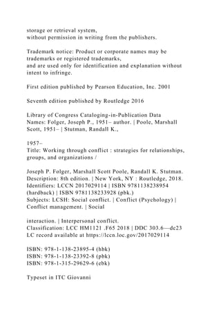 storage or retrieval system,
without permission in writing from the publishers.
Trademark notice: Product or corporate names may be
trademarks or registered trademarks,
and are used only for identification and explanation without
intent to infringe.
First edition published by Pearson Education, Inc. 2001
Seventh edition published by Routledge 2016
Library of Congress Cataloging-in-Publication Data
Names: Folger, Joseph P., 1951– author. | Poole, Marshall
Scott, 1951– | Stutman, Randall K.,
1957–
Title: Working through conflict : strategies for relationships,
groups, and organizations /
Joseph P. Folger, Marshall Scott Poole, Randall K. Stutman.
Description: 8th edition. | New York, NY : Routledge, 2018.
Identifiers: LCCN 2017029114 | ISBN 9781138238954
(hardback) | ISBN 9781138233928 (pbk.)
Subjects: LCSH: Social conflict. | Conflict (Psychology) |
Conflict management. | Social
interaction. | Interpersonal conflict.
Classification: LCC HM1121 .F65 2018 | DDC 303.6—dc23
LC record available at https://lccn.loc.gov/2017029114
ISBN: 978-1-138-23895-4 (hbk)
ISBN: 978-1-138-23392-8 (pbk)
ISBN: 978-1-315-29629-6 (ebk)
Typeset in ITC Giovanni
 