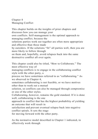 Chapter 8
Managing Conflict
This chapter builds on the insights of prior chapters and
discusses how you can manage your
own conflicts. Self-management is the optimal approach to
managing conflict, because the
solutions parties work out together are often more appropriate
and effective than those made
by outsiders. If the solutions “fit” all parties well, then you are
more likely to follow through
on them and, hopefully, avoid relapses back into the same
destructive conflict all over again.
This chapter could also be titled, “How to Collaborate.” The
most effective way of
managing conflicts is to engage in the collaborating conflict
style with the other party, a
process we have sometimes referred to as “collaborating.” As
we observed in Chapter 4,
sometimes collaborating is not feasible, or we have motives
other than to work out a mutual
solution, so conflicts can also be managed through compromise
or one of the other styles.
Collaborating, however, remains the gold standard. If it is done
well, collaborating is the one
approach to conflict that has the highest probability of yielding
an outcome that will result in
satisfaction and prevent eventual relapse back into negative
conflict spirals. It sets the stage
for moving forward with the other party.
As the normative model described in Chapter 1 indicated, to
effectively work through
 