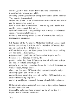 conflict, parties must first differentiate and then make the
transition into integration, while
avoiding spiraling escalation or rigid avoidance of the conflict.
This chapter is organized
around this model. First, we consider differentiation and how it
can be managed so as not to
lead to escalation or avoidance. Then we lay out a model for
conflict management that moves
from differentiation through integration. Finally, we consider
some of the most challenging
obstacles that often prevent the use of constructive conflict
management processes.
8.1 Review of the Normative Model for Conflict Management
Before proceeding, it will be useful to review differentiation
and integration. Recall that in the
differentiation stage, parties express their differences, staking
out positions and criticizing
others and their positions. Differentiation is quite useful,
because if it is handled properly, the
parties realize they have differences, that all sides are serious
and that, therefore, some type of
mutually acceptable resolution should be reached. However, as
we have seen, things do not
always go this way. Differentiation can sometimes be quite
challenging and can spiral out of
control into an escalating cycle of conflict. Differentiation may
also be threatening to parties,
and rigid avoidance can result instead of real differentiation.
Differentiation is an essential precursor to integration, because
unless differences are
thoroughly understood and appreciated by all parties, it is
impossible to come to a solution
263
 